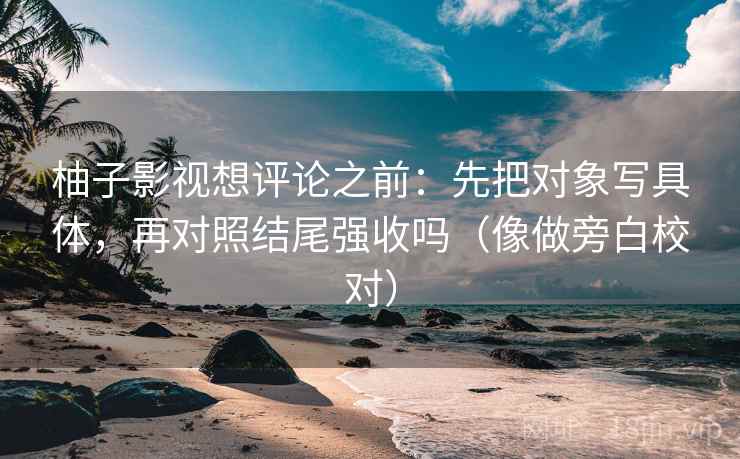 柚子影视想评论之前：先把对象写具体，再对照结尾强收吗（像做旁白校对）