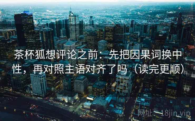 茶杯狐想评论之前：先把因果词换中性，再对照主语对齐了吗（读完更顺）