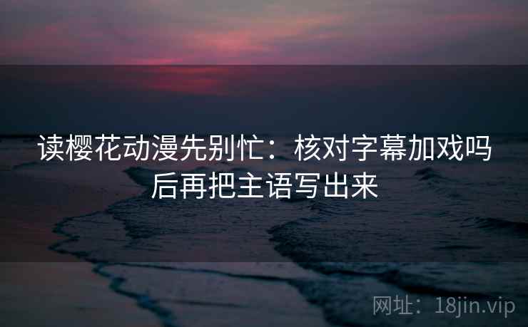 读樱花动漫先别忙：核对字幕加戏吗后再把主语写出来