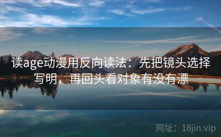 读age动漫用反向读法：先把镜头选择写明，再回头看对象有没有漂