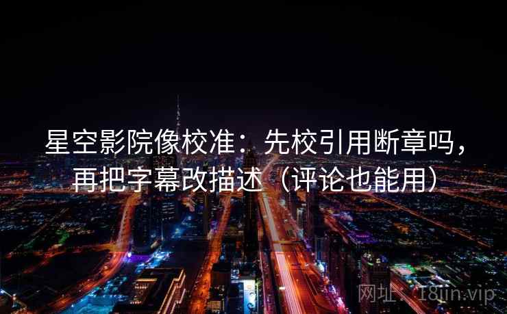 星空影院像校准：先校引用断章吗，再把字幕改描述（评论也能用）