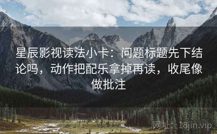 星辰影视读法小卡：问题标题先下结论吗，动作把配乐拿掉再读，收尾像做批注
