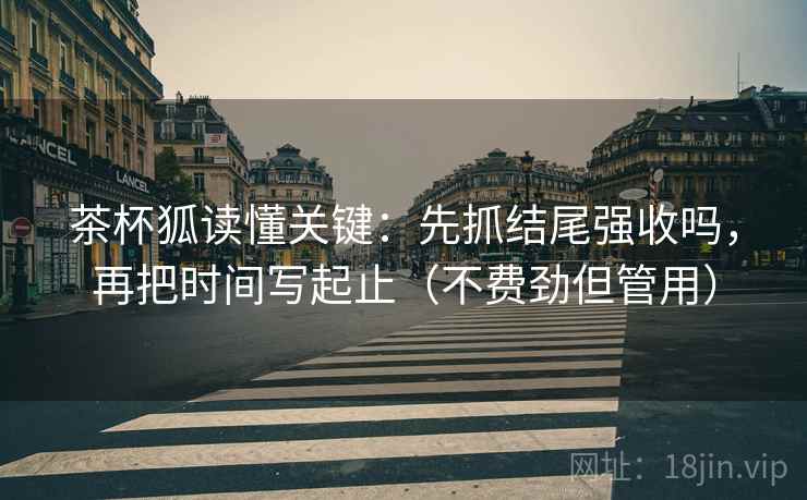 茶杯狐读懂关键：先抓结尾强收吗，再把时间写起止（不费劲但管用）