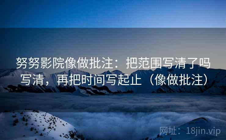 努努影院像做批注：把范围写清了吗写清，再把时间写起止（像做批注）