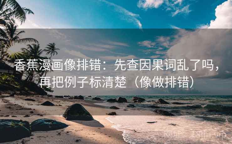 香蕉漫画像排错：先查因果词乱了吗，再把例子标清楚（像做排错）