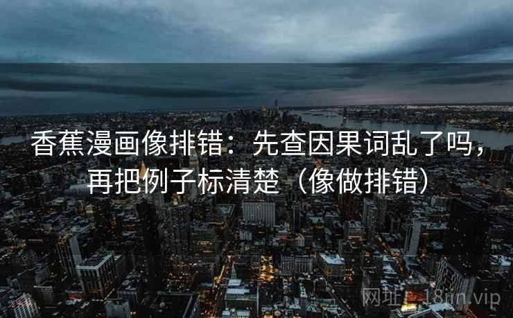 香蕉漫画像排错：先查因果词乱了吗，再把例子标清楚（像做排错）