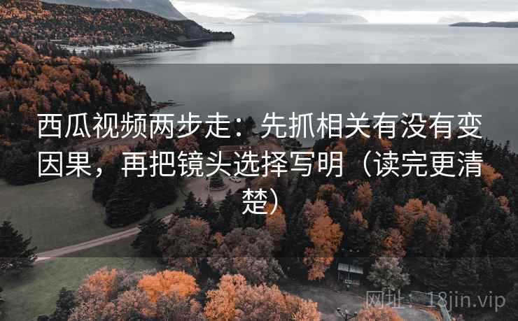 西瓜视频两步走：先抓相关有没有变因果，再把镜头选择写明（读完更清楚）
