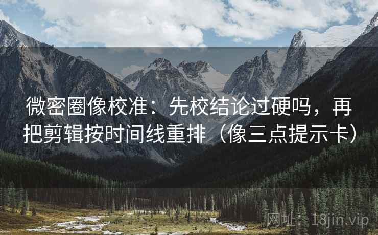 微密圈像校准：先校结论过硬吗，再把剪辑按时间线重排（像三点提示卡）