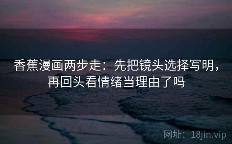 香蕉漫画两步走：先把镜头选择写明，再回头看情绪当理由了吗