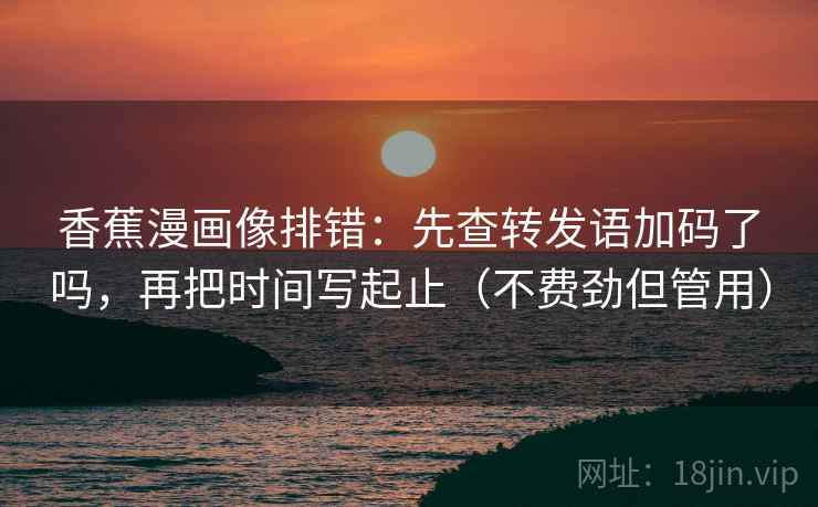 香蕉漫画像排错：先查转发语加码了吗，再把时间写起止（不费劲但管用）