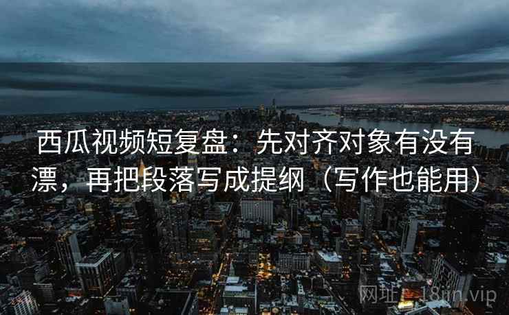西瓜视频短复盘：先对齐对象有没有漂，再把段落写成提纲（写作也能用）