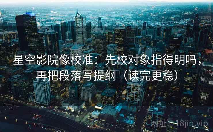 星空影院像校准：先校对象指得明吗，再把段落写提纲（读完更稳）
