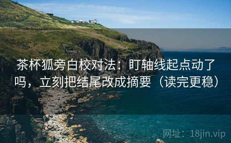 茶杯狐旁白校对法：盯轴线起点动了吗，立刻把结尾改成摘要（读完更稳）