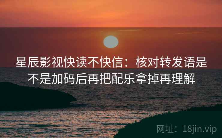 星辰影视快读不快信：核对转发语是不是加码后再把配乐拿掉再理解