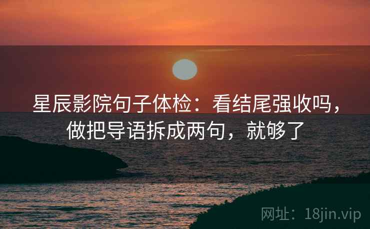 星辰影院句子体检：看结尾强收吗，做把导语拆成两句，就够了