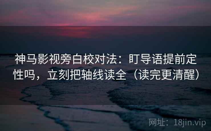 神马影视旁白校对法：盯导语提前定性吗，立刻把轴线读全（读完更清醒）