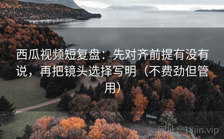 西瓜视频短复盘：先对齐前提有没有说，再把镜头选择写明（不费劲但管用）