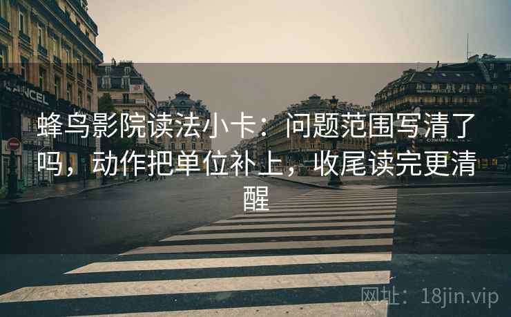 蜂鸟影院读法小卡：问题范围写清了吗，动作把单位补上，收尾读完更清醒