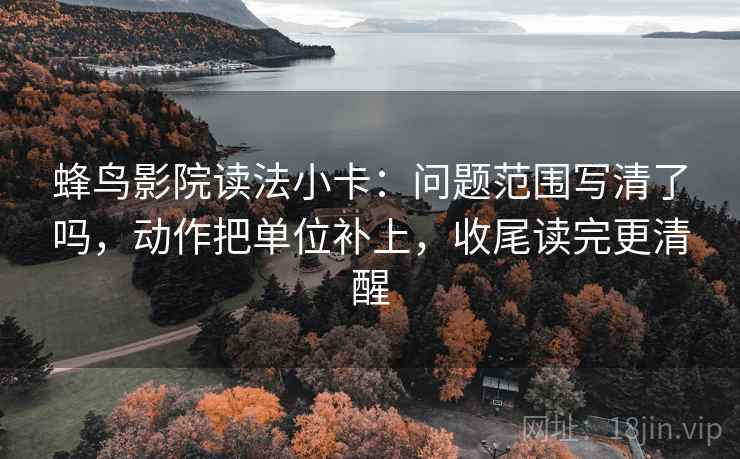蜂鸟影院读法小卡：问题范围写清了吗，动作把单位补上，收尾读完更清醒