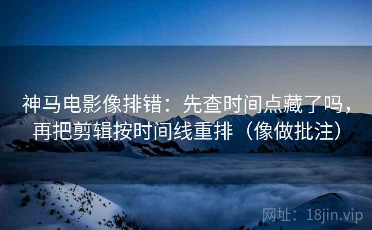 神马电影像排错：先查时间点藏了吗，再把剪辑按时间线重排（像做批注）
