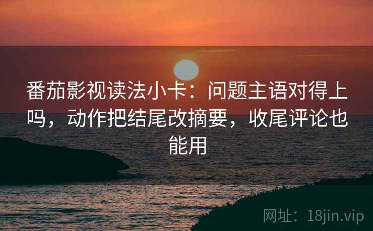 番茄影视读法小卡：问题主语对得上吗，动作把结尾改摘要，收尾评论也能用