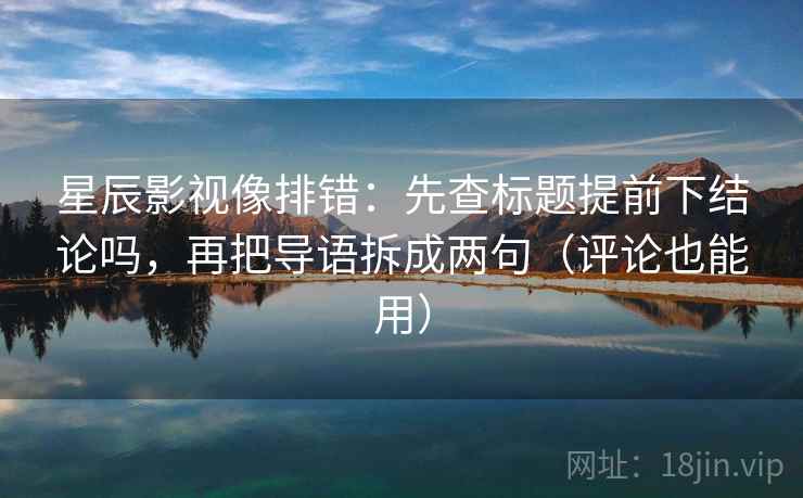 星辰影视像排错：先查标题提前下结论吗，再把导语拆成两句（评论也能用）