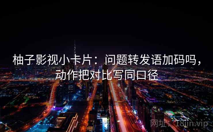 柚子影视小卡片：问题转发语加码吗，动作把对比写同口径
