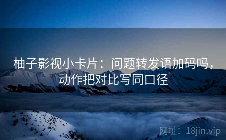 柚子影视小卡片：问题转发语加码吗，动作把对比写同口径