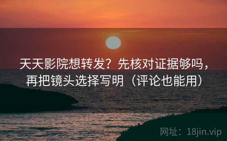 天天影院想转发？先核对证据够吗，再把镜头选择写明（评论也能用）