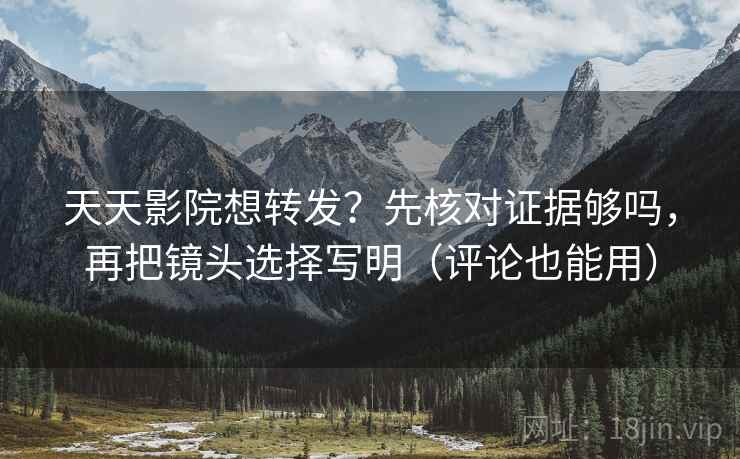 天天影院想转发？先核对证据够吗，再把镜头选择写明（评论也能用）