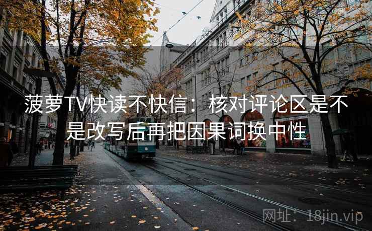 菠萝TV快读不快信：核对评论区是不是改写后再把因果词换中性