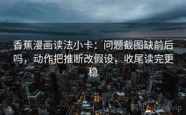 香蕉漫画读法小卡：问题截图缺前后吗，动作把推断改假设，收尾读完更稳
