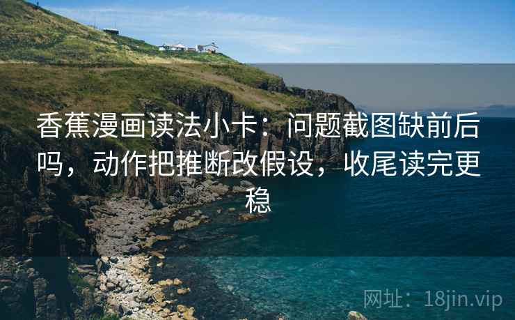 香蕉漫画读法小卡：问题截图缺前后吗，动作把推断改假设，收尾读完更稳