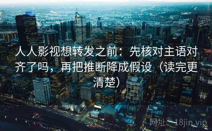 人人影视想转发之前：先核对主语对齐了吗，再把推断降成假设（读完更清楚）