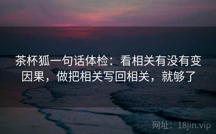 茶杯狐一句话体检：看相关有没有变因果，做把相关写回相关，就够了