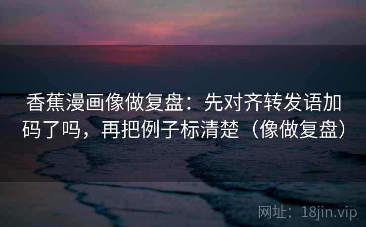 香蕉漫画像做复盘：先对齐转发语加码了吗，再把例子标清楚（像做复盘）