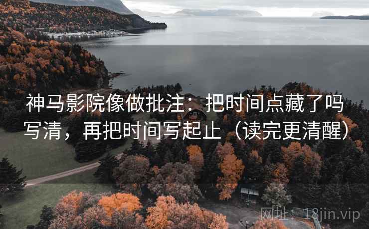 神马影院像做批注：把时间点藏了吗写清，再把时间写起止（读完更清醒）