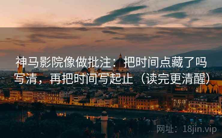 神马影院像做批注：把时间点藏了吗写清，再把时间写起止（读完更清醒）