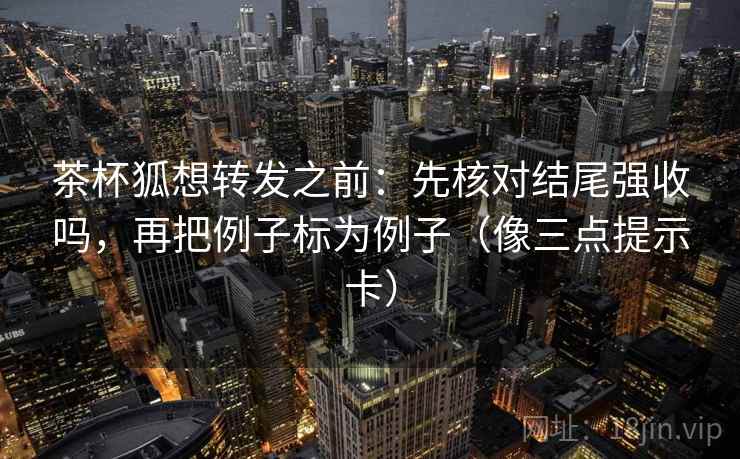 茶杯狐想转发之前：先核对结尾强收吗，再把例子标为例子（像三点提示卡）