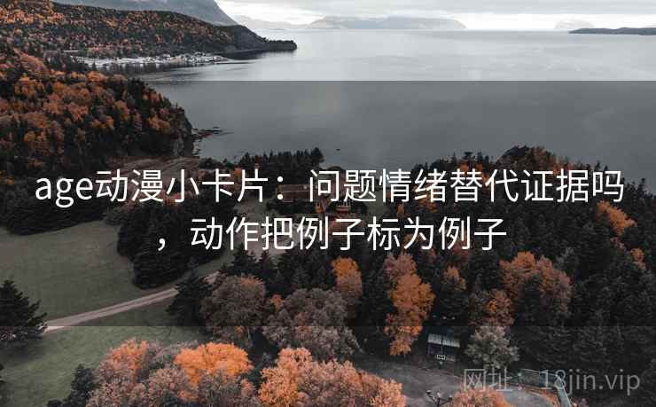 age动漫小卡片：问题情绪替代证据吗，动作把例子标为例子