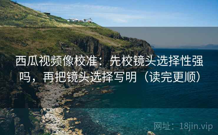 西瓜视频像校准：先校镜头选择性强吗，再把镜头选择写明（读完更顺）
