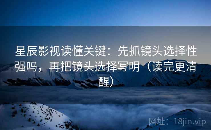 星辰影视读懂关键：先抓镜头选择性强吗，再把镜头选择写明（读完更清醒）