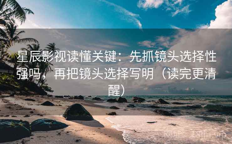 星辰影视读懂关键：先抓镜头选择性强吗，再把镜头选择写明（读完更清醒）