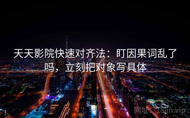天天影院快速对齐法：盯因果词乱了吗，立刻把对象写具体