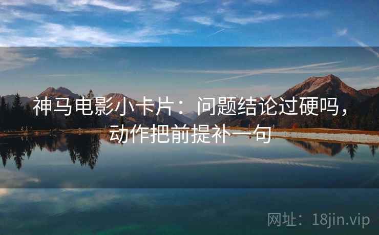 神马电影小卡片：问题结论过硬吗，动作把前提补一句