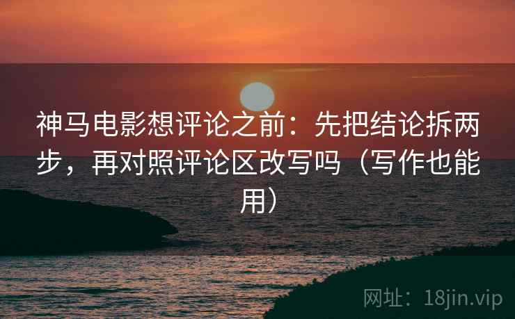 神马电影想评论之前：先把结论拆两步，再对照评论区改写吗（写作也能用）