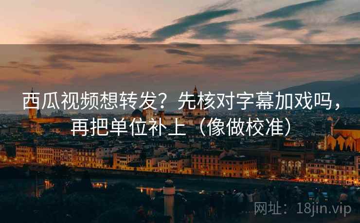 西瓜视频想转发？先核对字幕加戏吗，再把单位补上（像做校准）