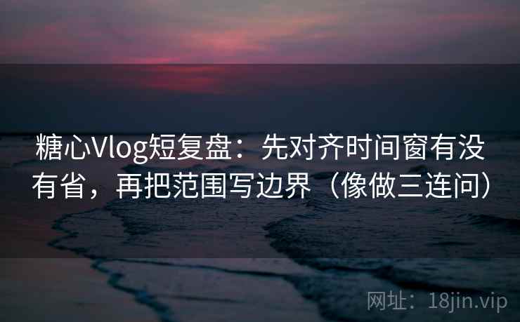 糖心Vlog短复盘：先对齐时间窗有没有省，再把范围写边界（像做三连问）